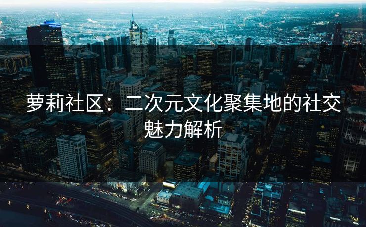 萝莉社区：二次元文化聚集地的社交魅力解析