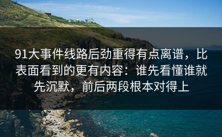 91大事件线路后劲重得有点离谱，比表面看到的更有内容：谁先看懂谁就先沉默，前后两段根本对得上