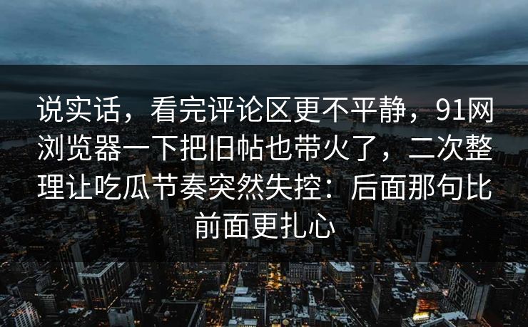 说实话,看完评论区更不平静,91网浏览器一下把旧帖也带火了,二次整理让吃瓜节奏突然失控:后面那句比前面更扎心 第1张 说实话,看完评论区更不平静,91网浏览器一下把旧帖也带火了,二次整理让吃瓜节奏突然失控:后面那句比前面更扎心 第1张