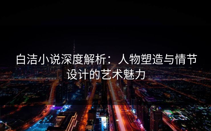 白洁小说深度解析：人物塑造与情节设计的艺术魅力