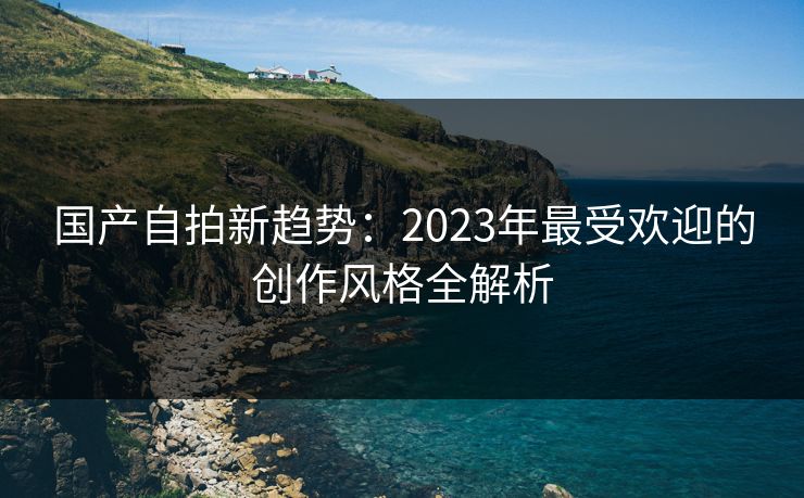 国产自拍新趋势:2023年最受欢迎的创作风格全解析 第1张 国产自拍新趋势:2023年最受欢迎的创作风格全解析 第1张