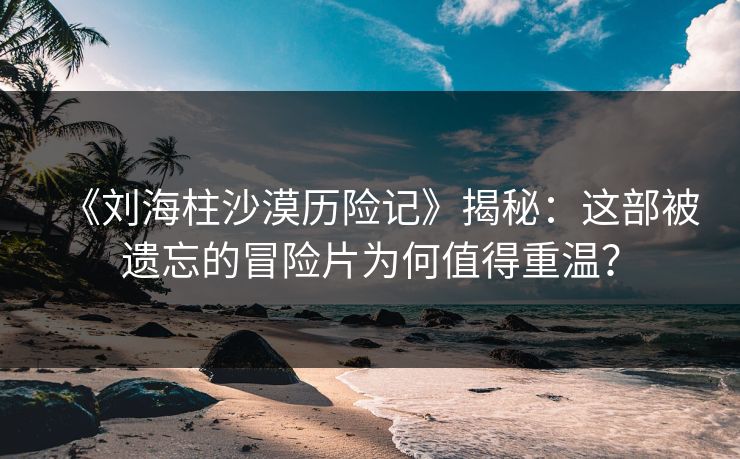 《刘海柱沙漠历险记》揭秘：这部被遗忘的冒险片为何值得重温？