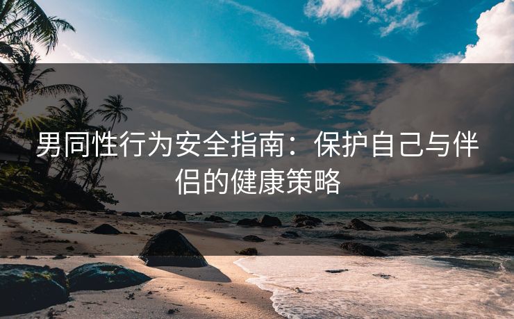 男同性行为安全指南：保护自己与伴侣的健康策略