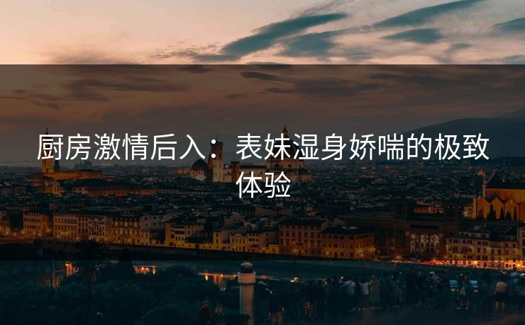 厨房激情后入：表妹湿身娇喘的极致体验