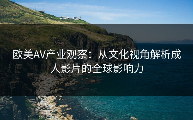 欧美AV产业观察：从文化视角解析成人影片的全球影响力