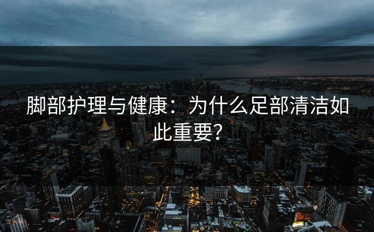 脚部护理与健康：为什么足部清洁如此重要？