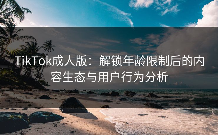 TikTok成人版：解锁年龄限制后的内容生态与用户行为分析