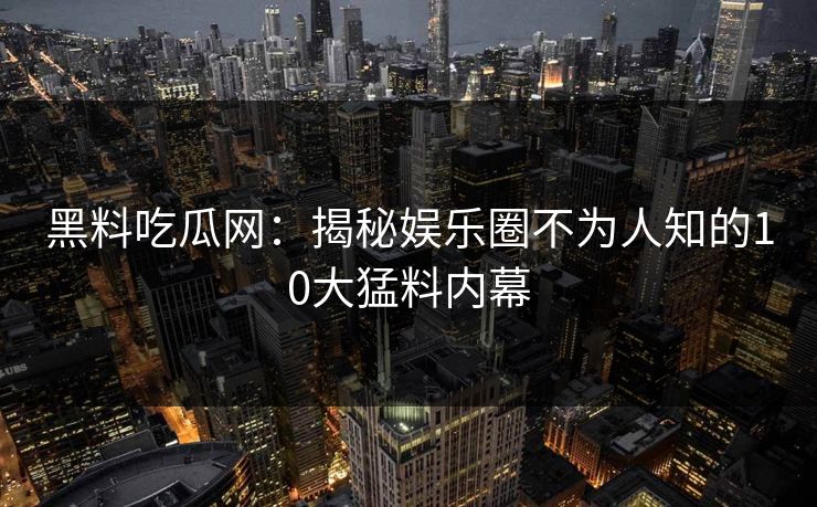 黑料吃瓜网：揭秘娱乐圈不为人知的10大猛料内幕
