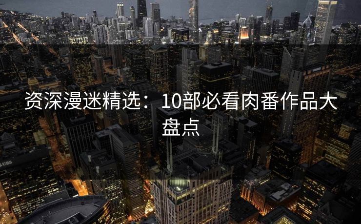 资深漫迷精选：10部必看肉番作品大盘点