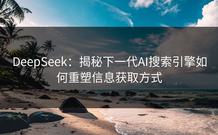 DeepSeek：揭秘下一代AI搜索引擎如何重塑信息获取方式