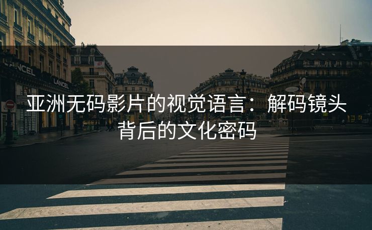 亚洲无码影片的视觉语言：解码镜头背后的文化密码
