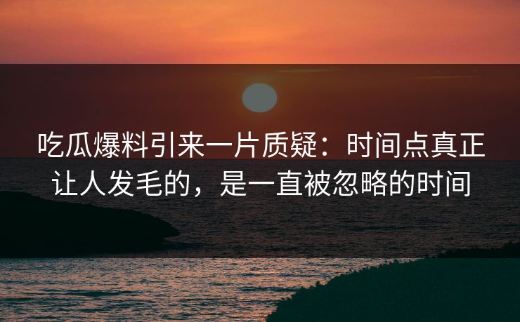 吃瓜爆料引来一片质疑：时间点真正让人发毛的，是一直被忽略的时间